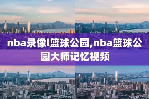 nba录像l篮球公园,nba篮球公园大师记忆视频