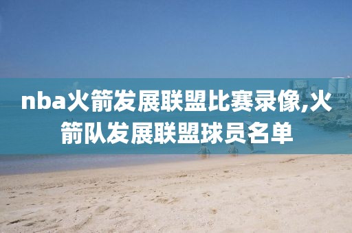 nba火箭发展联盟比赛录像,火箭队发展联盟球员名单