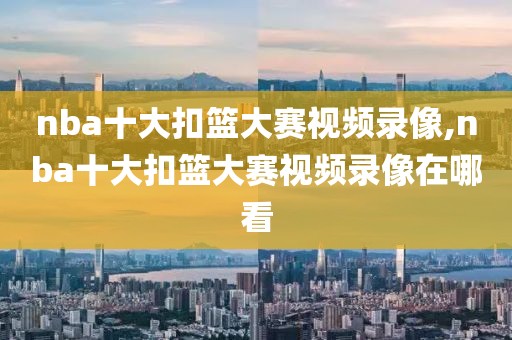 nba十大扣篮大赛视频录像,nba十大扣篮大赛视频录像在哪看