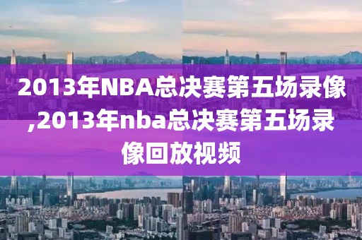 2013年NBA总决赛第五场录像,2013年nba总决赛第五场录像回放视频