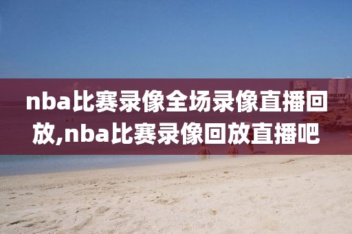 nba比赛录像全场录像直播回放,nba比赛录像回放直播吧
