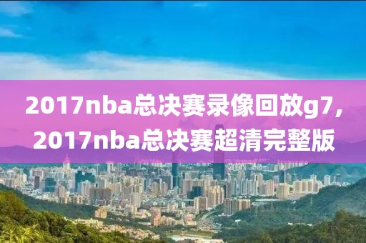 2017nba总决赛录像回放g7,2017nba总决赛超清完整版