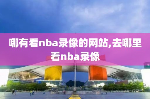 哪有看nba录像的网站,去哪里看nba录像
