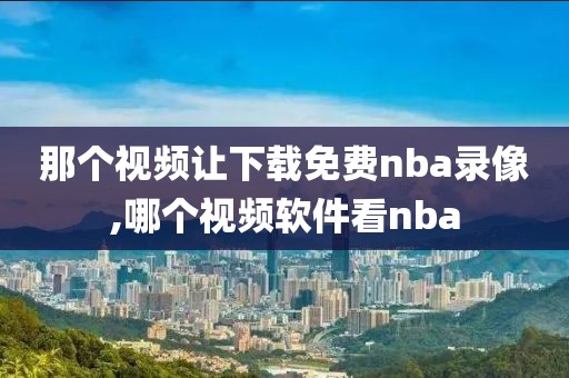 那个视频让下载免费nba录像,哪个视频软件看nba