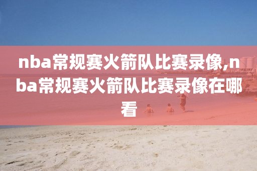 nba常规赛火箭队比赛录像,nba常规赛火箭队比赛录像在哪看