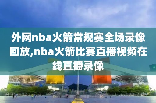 外网nba火箭常规赛全场录像回放,nba火箭比赛直播视频在线直播录像