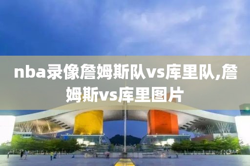 nba录像詹姆斯队vs库里队,詹姆斯vs库里图片