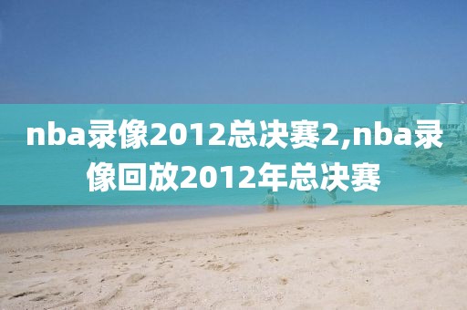 nba录像2012总决赛2,nba录像回放2012年总决赛