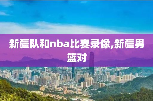 新疆队和nba比赛录像,新疆男篮对