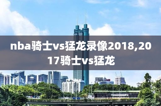 nba骑士vs猛龙录像2018,2017骑士vs猛龙