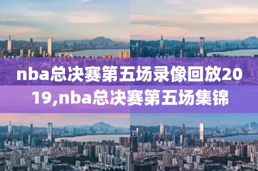 nba总决赛第五场录像回放2019,nba总决赛第五场集锦