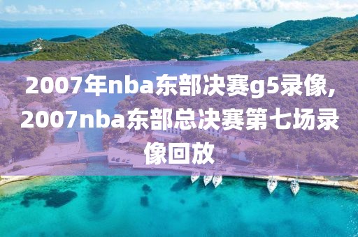 2007年nba东部决赛g5录像,2007nba东部总决赛第七场录像回放