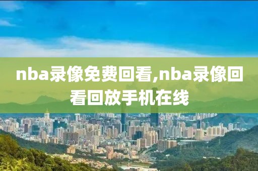 nba录像免费回看,nba录像回看回放手机在线