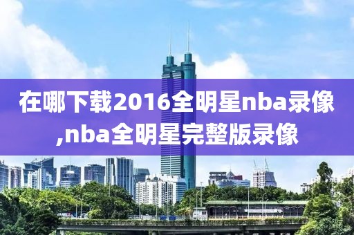 在哪下载2016全明星nba录像,nba全明星完整版录像