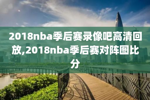 2018nba季后赛录像吧高清回放,2018nba季后赛对阵图比分