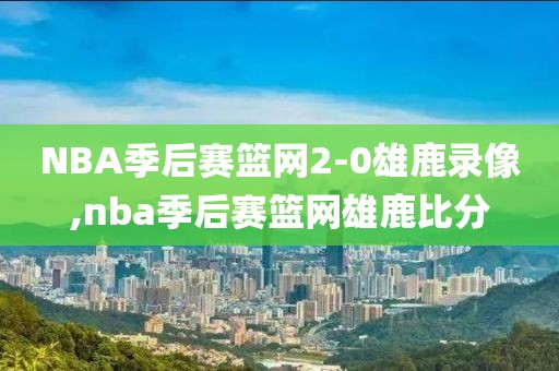 NBA季后赛篮网2-0雄鹿录像,nba季后赛篮网雄鹿比分