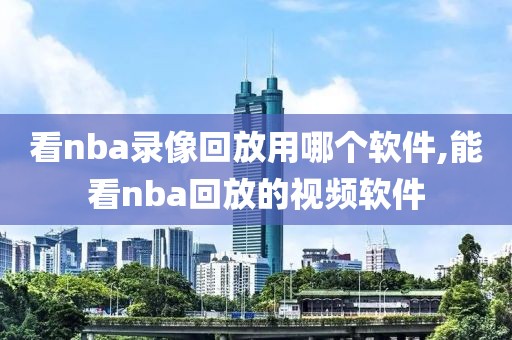 看nba录像回放用哪个软件,能看nba回放的视频软件