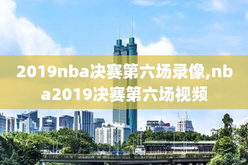 2019nba决赛第六场录像,nba2019决赛第六场视频