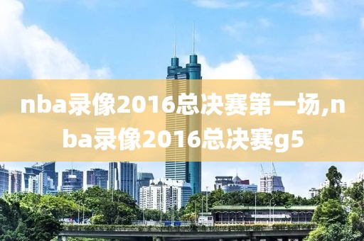 nba录像2016总决赛第一场,nba录像2016总决赛g5