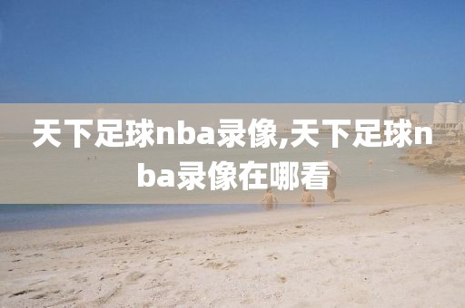 天下足球nba录像,天下足球nba录像在哪看