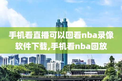 手机看直播可以回看nba录像软件下载,手机看nba回放