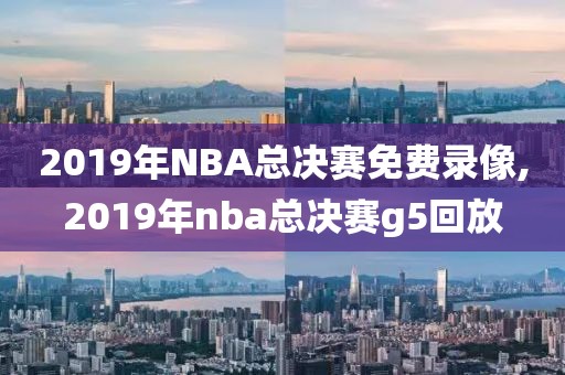 2019年NBA总决赛免费录像,2019年nba总决赛g5回放