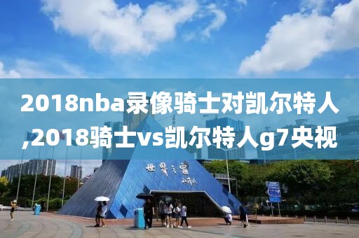 2018nba录像骑士对凯尔特人,2018骑士vs凯尔特人g7央视
