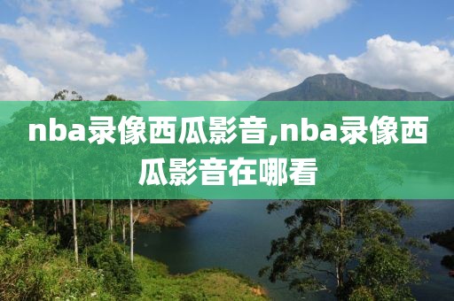 nba录像西瓜影音,nba录像西瓜影音在哪看