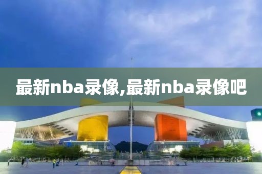 最新nba录像,最新nba录像吧