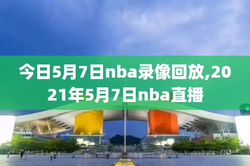 今日5月7日nba录像回放,2021年5月7日nba直播