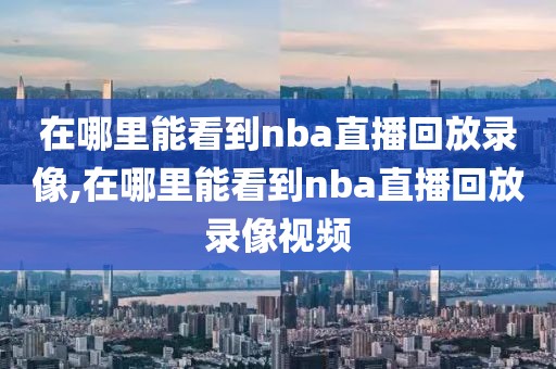在哪里能看到nba直播回放录像,在哪里能看到nba直播回放录像视频