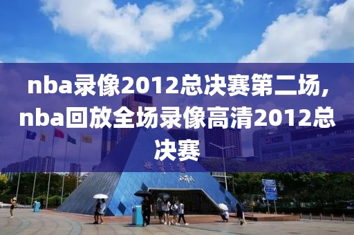 nba录像2012总决赛第二场,nba回放全场录像高清2012总决赛