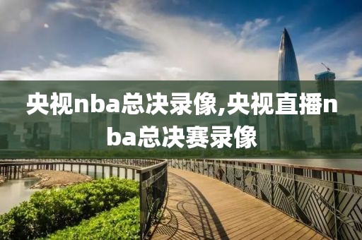 央视nba总决录像,央视直播nba总决赛录像