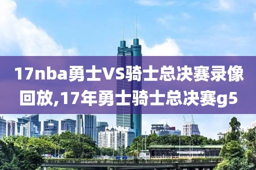 17nba勇士VS骑士总决赛录像回放,17年勇士骑士总决赛g5