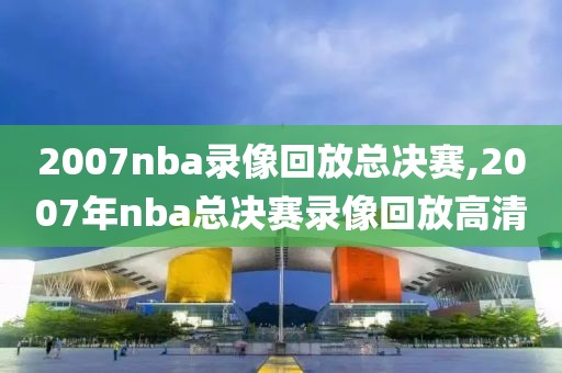 2007nba录像回放总决赛,2007年nba总决赛录像回放高清