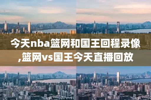 今天nba篮网和国王回程录像,篮网vs国王今天直播回放