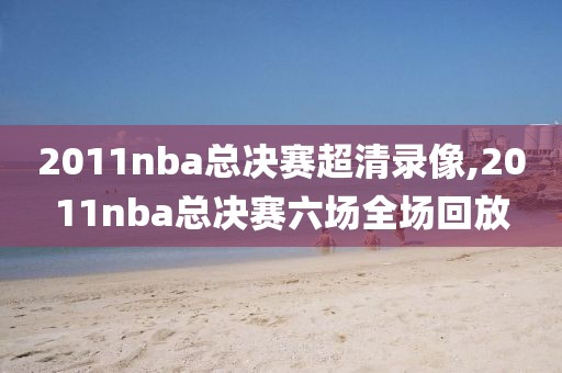 2011nba总决赛超清录像,2011nba总决赛六场全场回放