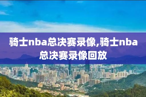 骑士nba总决赛录像,骑士nba总决赛录像回放