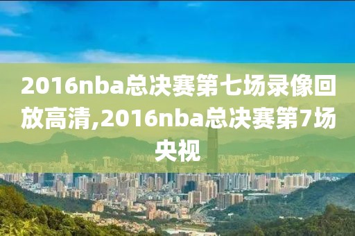 2016nba总决赛第七场录像回放高清,2016nba总决赛第7场央视