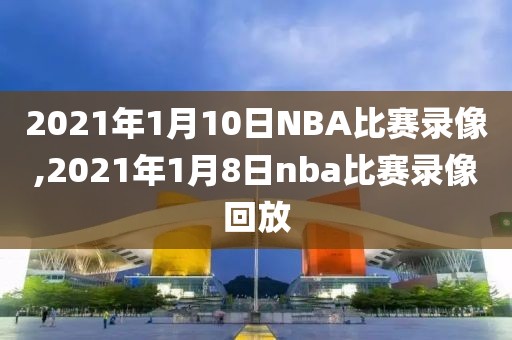 2021年1月10日NBA比赛录像,2021年1月8日nba比赛录像回放
