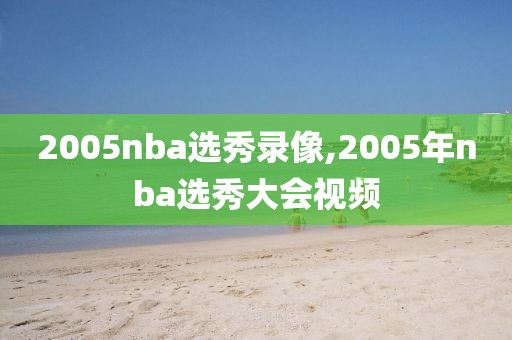 2005nba选秀录像,2005年nba选秀大会视频