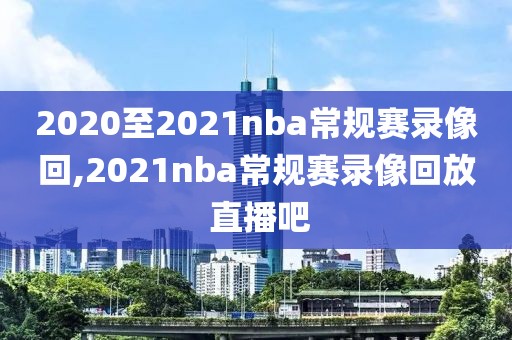 2020至2021nba常规赛录像回,2021nba常规赛录像回放 直播吧