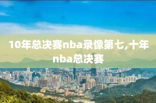 10年总决赛nba录像第七,十年nba总决赛