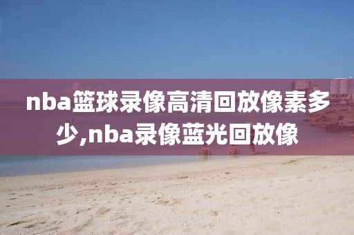 nba篮球录像高清回放像素多少,nba录像蓝光回放像