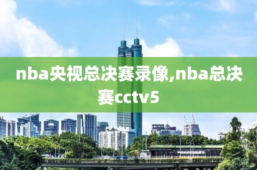 nba央视总决赛录像,nba总决赛cctv5
