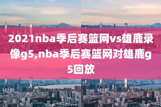 2021nba季后赛篮网vs雄鹿录像g5,nba季后赛篮网对雄鹿g5回放