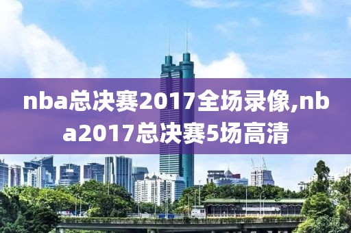 nba总决赛2017全场录像,nba2017总决赛5场高清
