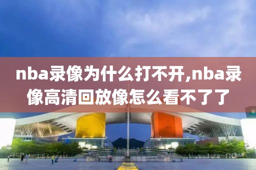 nba录像为什么打不开,nba录像高清回放像怎么看不了了