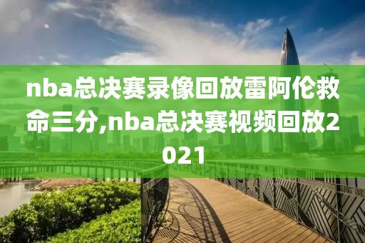 nba总决赛录像回放雷阿伦救命三分,nba总决赛视频回放2021
