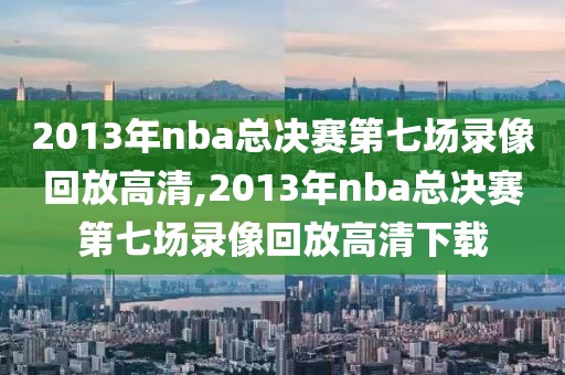 2013年nba总决赛第七场录像回放高清,2013年nba总决赛第七场录像回放高清下载